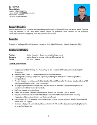 CV - RESUME
Ahmed Khater
Mobile: +965-51157720
Home Email: akhh2050@gmail.com
Nationality: Egyptian
Location: State of Kuwait
1
Career's Objective
Seeking a position in an excellent healthy working environment of an organization that would allow/ facilitate
using my technical & soft skills which would support in generating more income for the company,
simultaneously, maintaining a high level of customers' satisfactions.
Education
Graduate of Bachelor of French Language - Faculty of Arts - ASSIUT University (Egypt) - November 2012
Employment History
Position : Junior Executive – Government Affairs Department
Company : Virtus Group for general trading and Contracting Co.,
Period : July 2016 - present
Duties & Responsibility
 Responsible For Coordinating The Various Day-To-Day Functions Of The Government Affairs (GA)
Department
 Preparing Hard Copies Of These Materials For In-Person Attendees
 Assisting With Lobbying Compliance Reporting and Being on the Rotation for Coverage of the
Reception Desk.
 Provide Executive Level Support And Handles Confidential Matters For The Senior Vice President, VP Of
Legislative Affairs And Others In GR Department
 Manage, Organize and Coordinate SVP’s Office Schedule to Allow for Rapidly Changing Priorities.
Maintain Current Information On Contacts
 Draft and prepare correspondence
 Create And Maintain Files Of Correspondence, Reports And Historical Data As Needed
 Provide Administrative Support to NRECA Board Government Relations Committee, Including
Preparation of Committee Minutes and Chairman’s Report.
 Communicate With Other Departments To Maintain Positive Internal Relations, And To Obtain Needed
Information And Support.
 Maintain Schedule Of Administrative Responsibilities Of SVP And The Department, Including Personnel
Reviews, Staff Meetings.
 