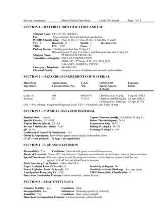 EnCana Corporation Material Safety Data Sheet Crude Oil (Sweet) Page 1 of 2
SECTION 1 – MATERIAL IDENTIFICATION AND USE
Material Name: CRUDE OIL (SWEET)
Use: Process stream, fuels and lubricants production
WHMIS Classification: Class B, Div. 2; Class D, Div. 2, Sub-Div. A and B
Fire: 4 Reactivity: 0 Health: 3 Inventory No.:
TDG: UN: 1267 Class: 3
Packing Group: I (boiling point less than 35 deg. C)
II (boiling point 35 deg. C or above, and flash point less than 23 deg. C)
Shipping Name: PETROLEUM CRUDE OIL
Manufacturer/Supplier: ENCANA CORPORATION
#1800, 855 - 2nd
Street S.W., P.O. BOX 2850
CALGARY, ALBERTA, T2P 2S5
Emergency Telephone: 403-645-3333
Chemical Family: Complex mixture of aliphatic and aromatic hydrocarbons.
SECTION 2 – HAZARDOUS INGREDIENTS OF MATERIAL
Hazardous Approximate C.A.S. LD50/LC50 Exposure
Ingredients Concentrations (%) Nos. Specify Species Limits
& Route
Crude oil 100 8002-05-9 LD50,rat, skin,>2 g/kg 5 mg/m3 (OEL)
Benzene 0.1 71-43-2 LD50,rat,oral,930 mg/kg 0.5 ppm (OEL),
LC50,rat,4 hr,13200 ppm 0.5 ppm (TLV)
OEL = 8 hr. Alberta Occupational Exposure Limit; TLV = Threshold Limit Value (8 hrs)
SECTION 3 – PHYSICAL DATA FOR MATERIAL
Physical State: Liquid Vapour Pressure (mmHg): 0.5-200 @ 20 deg. C.
Specific Gravity: 0.7 - 0.95 Odour Threshold (ppm): N.Av.
Vapour Density (air=1): 2.5 -5.0 Evaporation Rate: N.Av.
Percent Volatiles, by volume: N.Av. Boiling Pt. (deg.C): 38-570
pH: N.Av. Freezing Pt. (deg.C): <-40
Coefficient of Water/Oil Distribution: <0.1
Odour & Appearance: brown/black/green viscous liquid, hydrocarbon odour
(N.AV. = not available N.App. = not applicable)
SECTION 4 – FIRE AND EXPLOSION
Flammability: Yes Conditions: Material will ignite at normal temperatures.
Means of Extinction: Foam, CO2, dry chemical. Explosive accumulations can build up in areas of poor ventilation.
Special Procedures: Use water spray to cool fire-exposed containers, and to disperse vapors if spill has not
ignited. Cut off fuel and allow flame to burn out.
Flash Point (deg.C) & Method: <-40 to 60 (TCC)
Upper Explosive Limit (% by vol.): 8 Sensitivity to Impact: No
Lower Explosive Limit (% by vol.): 0.8 Sensitivity to Static Discharge: Yes, may ignite
Auto-Ignition Temp. (deg.C): >260 TDG Flammability Classification: 3
Hazardous Combustion Products: Carbon monoxide, carbon dioxide
SECTION 5 – REACTIVITY DATA
Chemical Stability: Yes Conditions: Heat
Incompatibility: Yes Substances: Oxidizing agents (eg. chlorine)
Reactivity: Yes Conditions: Heat, strong sunlight
Hazardous Decomposition Products: Carbon monoxide, carbon dioxide
 