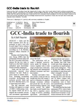 GCC­India trade to flourishGCC­India trade to flourishGCC­India trade to flourishGCC­India trade to flourish
India and the Gulf countries have the opportunity to play a key role in each other’s bid to achieve accelerated
economic growth, according to S M Krishna, External Affairs Minister of India. Krishna told Oxford Business Group
(OBG) that the partnership between India and the GCC provided solid foundations for the two sides to build on as
the Gulf countries embarked upon knowledge­based economic expansion.“India and the Gulf have historically
enjoyed close relations,” he said.
There are 1 clipping(s) in 1 part(s) with summary available in: English
Published on:
Section:
Page:
Size:
Ad Value:
11/10/2011
Local News
4
25 cc
$243.48
Name:
Country:
Language:
Circulation:
Distribution:
Oman Daily Observer
Oman
English
35,000
OM
Circulation and ad data supplied by:
 
