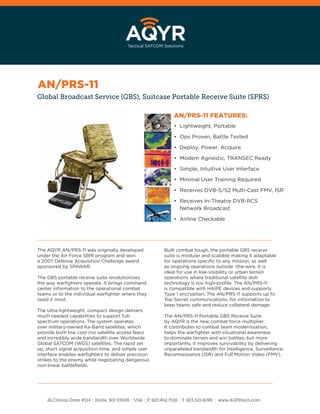 Global Broadcast Service (GBS), Suitcase Portable Receive Suite (SPRS)
AN/PRS-11 FEATURES:
• Lightweight, Portable
• Ops Proven, Battle Tested
• Deploy, Power, Acquire
• Modem Agnostic, TRANSEC Ready
• Simple, Intuitive User Interface
• Minimal User Training Required
• Receives DVB-S/S2 Multi-Cast FMV, ISR
• Receives In-Theatre DVB-RCS
Network Broadcast
• Airline Checkable
The AQYR AN/PRS-11 was originally developed
under the Air Force SBIR program and won
a 2007 Defense Acquisition Challenge award
sponsored by SPAWAR.
The GBS portable receive suite revolutionizes
the way warﬁghters operate. It brings command
center information to the operational combat
teams or to the individual warﬁghter where they
need it most.
The ultra-lightweight, compact design delivers
much needed capabilities to support full-
spectrum operations. The system operates
over military-owned Ka-Band satellites, which
provide both low cost (no satellite access fees)
and incredibly wide bandwidth over Worldwide
Global SATCOM (WGS) satellites. The rapid set
up, short signal acquisition time, and simple user
interface enables warﬁghters to deliver precision
strikes to the enemy while negotiating dangerous
non-linear battleﬁelds.
26 Clinton Drive #114 :: Hollis, NH 03049 :: USA :: P. 603.402.7100 :: F. 603.521.6099 :: www.AQYRtech.com
Built combat tough, the portable GBS receive
suite is modular and scalable making it adaptable
for operations speciﬁc to any mission, as well
as ongoing operations outside -the-wire. It is
ideal for use in low-visibility or urban terrain
operations where traditional satellite dish
technology is too high-proﬁle. The AN/PRS-11
is compatible with HAIPE devices and supports
Type 1 encryption. The AN/PRS-11 supports up to
Top Secret communications, for information to
keep teams safe and reduce collateral damage.
The AN/PRS-11 Portable GBS Receive Suite
by AQYR is the new combat force multiplier.
It contributes to combat team modernization,
helps the warﬁghter with situational awareness
to dominate terrain and win battles, but more
importantly, it improves survivability by delivering
unparalleled bandwidth for Intelligence, Surveillance,
Reconnaissance (ISR) and Full Motion Video (FMV).
AN/PRS-11
 