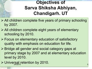 Objectives of
Sarva Shiksha Abhiyan,
Chandigarh. UT
 All children complete five years of primary schooling
by 2007.
 All children complete eight years of elementary
schooling by 2010.
 Focus on elementary education of satisfactory
quality with emphasis on education for life.
 Bridge all gender and social category gaps at
primary stage by 2007 and at elementary education
level by 2010.
 Universal retention by 2010.3/4/2015 5
 