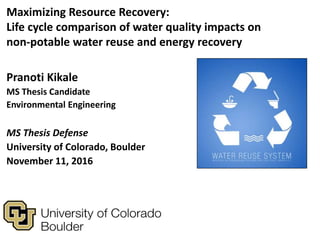 Pranoti Kikale
MS Thesis Candidate
Environmental Engineering
MS Thesis Defense
University of Colorado, Boulder
November 11, 2016
Maximizing Resource Recovery:
Life cycle comparison of water quality impacts on
non-potable water reuse and energy recovery
 