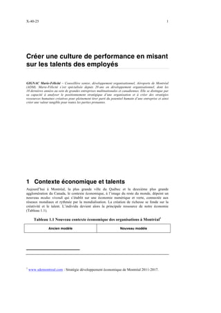 X-40-25 1
Créer une culture de performance en misant
sur les talents des employés
GIGNAC Marie-Félicité – Conseillère senior, développement organisationnel, Aéroports de Montréal
(ADM). Marie-Félicité s’est spécialisée depuis 20 ans en développement organisationnel, dont les
10 dernières années au sein de grandes entreprises multinationales et canadiennes. Elle se distingue par
sa capacité à analyser le positionnement stratégique d’une organisation et à créer des stratégies
ressources humaines créatives pour pleinement tirer parti du potentiel humain d’une entreprise et ainsi
créer une valeur tangible pour toutes les parties prenantes.
1 Contexte économique et talents
Aujourd’hui à Montréal, la plus grande ville du Québec et la deuxième plus grande
agglomération du Canada, le contexte économique, à l’image du reste du monde, dépeint un
nouveau modus vivendi qui s’établit sur une économie numérique et verte, connectée aux
réseaux mondiaux et rythmée par la mondialisation. La création de richesse se fonde sur la
créativité et le talent. L’individu devient alors la principale ressource de notre économie
(Tableau 1.1).
Tableau 1.1 Nouveau contexte économique des organisations à Montréal1
Ancien modèle Nouveau modèle
1
www.sdemontreal.com : Stratégie développement économique de Montréal 2011-2017.
 