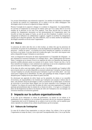 X-40-25 9
Les niveaux hiérarchiques sont néanmoins respectés. Les attributs de leadership à développer
en fonction du contexte de l’organisation, de sa culture et de ses cibles stratégiques sont
développés selon le niveau et la capacité de chaque individu.
Prenons l’exemple de la capacité à changer et à conduire le changement : les responsabilités,
les activités et l’implication ne seront pas les mêmes selon que l’on se place dans le cas d’un
membre de la direction ou de celui d’un employé. Tous deux doivent être en mesure de
conduire les changements nécessaires au bon positionnement de l’organisation mais l’un
travaille sur toute une équipe et l’autre, au sein de son rôle d’employé, va plutôt s’ouvrir au
changement et influencer ses collaborateurs à appuyer, suggérer et accélérer les changements
entrepris par la direction générale. Des rôles différents, mais un même attribut de leadership à
développer ensemble au sein de toute l’organisation.
2.5 Relève
Le processus de relève doit être revu et doit évoluer, au même titre que les processus de
recrutement, de gestion de la performance et de développement du leadership. En revoyant ce
processus – comme les autres – à la lumière de la force naturelle de l’employé, en misant sur
ses forces et son talent, il est plus facile de le rendre plus agile. Une relève sera toujours ainsi
prête et disponible lorsque l’entreprise en aura besoin.
Ainsi, en élargissant la discussion du talent organisationnel et à l’ensemble des dirigeants – et
pas seulement les ressources humaines et le manager direct – dans l’établissement des besoins
futurs, l’entreprise est en mesure d’ouvrir ses capacités de relève et d’identifier des bassins qui
pourront combler plusieurs postes au moment où le poste s’ouvre. Encore une fois, c’est la
force naturelle de l’employé, et non seulement son expérience et son set de compétences actuel
qui est au cœur de la réflexion. L’entreprise gagne ainsi en fluidité.
Si les plans de relève sont trop rigides, établis en silo, il est fort probable que l’employé ciblé
pour un poste précis ne soit plus disponible au moment souhaité par l’entreprise ou que le poste
visé par l’employé ne soit plus nécessaire pour l’entreprise et qu’il soit même aboli – une vraie
raison pour l’employé de se démobiliser. En effet, quel gaspillage de temps, d’argent et quelle
déception pour l’employé de ne pas obtenir le poste convoité.
En choisissant une approche de relève basée sur les potentiels, les talents et un ensemble
d’ouvertures, de responsabilités et de résultats que l’entreprise sera amenée à réaliser dans le
futur, cette dernière choisit de développer sa relève en fonction de sa réalité future, en fonction
de savoir-être et savoir-faire futurs alignés avec les forces naturelles et de l’entreprise et de
l’employé. Les chances de succès dans les plans de relève sont ainsi augmentées et l’employé
participe personnellement dans la création de ce bassin de relève : il co-agit et co-designe les
plans de développement du talent et les bassins de relève de l’entreprise avec son manager, les
ressources humaines et la direction générale.
3 Impacts sur la culture organisationnelle
Il est clair qu’en rehaussant sa culture de performance, en misant sur ses talents et la
mobilisation de ses employés et en revisitant les processus clés de ses ressources humaines,
l’organisation doit revoir le fondement de sa culture et soit la revivifier, soit la modifier pour
mieux répondre à la création d’une culture de performance qui lui est propre.
3.1 Valeurs de l’entreprise
Le cœur de la culture d’une organisation, ce sont ses valeurs. Les valeurs, c’est ce qui tient
l’organisation en temps de chaos, c’est ce qui rend l’incompréhensible clair, c’est ce qui facilite
 
