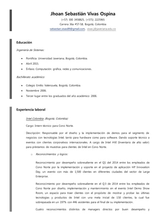 Jhoan Sebastián Vivas Ospina
(+57) 300 3458825, (+571) 2225965
Carrera 36a #57-58, Bogotá, Colombia
sebastian.vivas89@gmail.com, vivas.j@javeriana.edu.co
Educación
Ingeniería de Sistemas:
 Pontificia Universidad Javeriana, Bogotá, Colombia.
 Abril 2015.
 Énfasis: Computación gráfica, redes y comunicaciones.
Bachillerato académico:
 Colegio Emilio Valenzuela, Bogotá, Colombia.
 Noviembre 2006.
 Tercer lugar entre los graduados del año académico 2006.
Experiencia laboral
Intel Colombia (Bogotá, Colombia)
Cargo: Intern técnico para Cono Norte.
Descripción: Responsable por el diseño y la implementación de demos para el segmento de
negocios con tecnologías Intel, tanto para hardware como para software. Dando soporte técnico a
eventos con clientes corporativos internacionales. A cargo de Intel HVI (Inventario de alto valor)
para préstamos de muestras para clientes de Intel en Cono Norte.
o Reconocimientos y logros:
Reconocimiento por desempeño sobresaliente en el Q1 del 2014 entre los empleados de
Cono Norte por la implementación y soporte en el proyecto de aplicación HP Innovation
Day, un evento con más de 1,500 clientes en diferentes ciudades del sector de Large
Enterprise.
Reconocimiento por desempeño sobresaliente en el Q 3 de 2014 entre los empleados de
Cono Norte por diseño, implementación y mantenimiento en el evento Intel Demo Show
Room, un espacio para traer clientes con el propósito de mostrar y probar las últimas
tecnologías y productos de Intel con una meta inicial de 150 clientes, la cual fue
sobrepasada en un 197% con 446 asistentes para el final de su implementación.
Cuatro reconocimientos distintos de managers directos por buen desempeño y
 