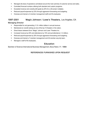  Managed all areas of operations centralized around the main premise of customer service and sales.
 Controlled financial numbers utilizing both standard and custom programs.
 Exceeded revenue and overall profit goals by 20% for a 20-screen multiplex.
 Reduced payroll expenses by 23% through aggressive forecasting and budgeting.
 Oversaw and trained a 4-member management staff and 55 employees.
1997-2001 Magic Johnson / Loew’s Theaters, Los Angeles, CA
Managing Director
 Responsible for and generating 11.5+ million dollars in annual revenue.
 Maintained an overall ranking as one of the top 10 theaters in the nation.
 Direct liaison between Ervin “Magic” Johnson and Loew’ Theaters Inc.
 Increased revenue by 25% and attendance by 15% (annual attendance 1.3 million).
 Reduced payroll expenses by 20% through aggressive forecasting and budgeting.
 Oversaw and trained a 7-member management and 25-member security team.
 Managed a staff of 65 employees.
Education
Bachelor of Science-International Business Management, Boca Raton, Fl - 1994
REFERENCES FURNISHED UPON REQUEST
 