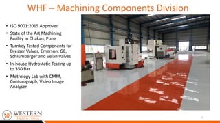 • ISO 9001:2015 Approved
• State of the Art Machining
Facility in Chakan, Pune
• Turnkey Tested Components for
Dresser Valves, Emerson, GE,
Schlumberger and Velan Valves
• In-house Hydrostatic Testing up
to 350 Bar
• Metrology Lab with CMM,
Conturograph, Video Image
Analyser
17
WHF – Machining Components Division
 