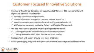 • Created a "Machined Components Super Market" for over 250 components with
significant benefits to Customer -
 Zero days of manufacturing lead time
 Number of suppliers managed by customer reduced from 10 to 1
 Inventory management resources of space & staff dramatically reduced
 WHF assumed ownership for Quality, Delivery and Supplier Management
• We add value to our product by anticipating customer needs
 Cladding Services for Weld Overlay of Inconel over components
 Coating Services for PTFE, Xylan, Everslik and other coatings
• Consignment and supply around inventory programs
• Multi-year supply programs with price variation clauses and yearly cost reductions
3
Customer Focused Innovative Solutions
 