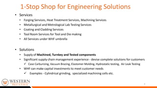 • Services
• Forging Services, Heat Treatment Services, Machining Services
• Metallurgical and Metrological Lab Testing Services
• Coating and Cladding Services
• Tool Room Services for Tool and Die making
• All Services under WHF umbrella
• Solutions
• Supply of Machined, Turnkey and Tested components
• Significant supply chain management experience - devise complete solutions for customers
 Case Carburizing, Vacuum Brazing, Elastomer Molding, Hydrostatic testing, Air Leak Testing
• WHF can make capital investments to meet customer needs
 Examples - Cylindrical grinding, specialized machining cells etc.
4
1-Stop Shop for Engineering Solutions
 