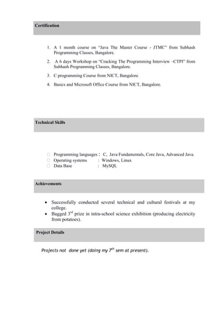 Certification
1. A 1 month course on “Java The Master Course - JTMC” from Subhash
Programming Classes, Bangalore.
2. A 6 days Workshop on “Cracking The Programming Interview –CTPI” from
Subhash Programming Classes, Bangalore.
3. C programming Course from NICT, Bangalore.
4. Basics and Microsoft Office Course from NICT, Bangalore.
Technical Skills
 Programming languages : C, Java Fundamentals, Core Java, Advanced Java.
 Operating systems : Windows, Linux
 Data Base : MySQL
Achievements
 Successfully conducted several technical and cultural festivals at my
college.
 Bagged 3rd
prize in intra-school science exhibition (producing electricity
from potatoes).
Project Details
Projects not done yet (doing my 7th
sem at present).
 