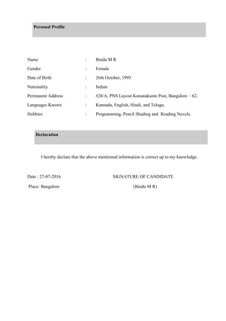 Personal Profile
Name : Bindu M R
Gender : Female
Date of Birth : 26th October, 1995
Nationality : Indian
Permanent Address : #28/A, PNS Layout Konanakunte Post, Bangalore – 62.
Languages Known : Kannada, English, Hindi, and Telugu.
Hobbies : Programming, Pencil Shading and Reading Novels.
Declaration
I hereby declare that the above mentioned information is correct up to my knowledge.
Date : 27-07-2016 SIGNATURE OF CANDIDATE
Place: Bangalore (Bindu M R)
 