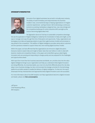 SPONSOR’S PERSPECTIVE
Disruption from digital businesses has arrived in virtually every industry.
The ability to build immediacy and responsiveness into business
models in new, unconventional ways is helping organizations re-imagine
customer experiences—perhaps forever. We’re witnessing a continuous
evolution as existing marketplace categories fuse, new ones emerge and
the competitive landscape for entire industries shift overnight as the
move to becoming digital takes hold.
Yet digitization alone isn’t the key to sustainable competitive advantage.
We see the application of digital intelligence, fueled by the monetization of data and insight, as the
way to manage one’s way through this time of disruption and opportunity. Today, organizations are
leveraging more data and applying analytics to give them agile business models and processes to
stay ahead of the competition. The addition of digital intelligence provides clarity about customers
and the operations needed to support these new, ever evolving digital business models
Within this paper, we have affirmed that few organizations are immune to digital disruption.
Everyone needs to exploit data and insight at faster rates than ever before in order to deal with
dynamic market and competitive threats. In the paper we’ve identified a group called Digital
Innovators who are sensing and responding to change quickly and are prepared for the challenges
and opportunities ahead.
With input from more than 600 business executives worldwide, we provide a lens into the value
digital intelligence brings to your organization and help you understand what Digital Innovators
are doing differently. As a business leader, you must not only think differently about the role data
plays in your business strategy, but also communicate the strategic priorities for the technology
platforms and skills needed to enable the delivery of digital intelligence. To that end, this report
showcases the key characteristics and approaches these Digital Innovators use to be successful.
For more information about how IBM Analytics can help organizations become a digital innovator
and leader, please visit ibm.com/analytics.
Jeff Spicer
Chief Marketing Officer,
IBM Analytics
 