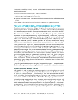FROM DATA TO DISRUPTION: INNOVATION THROUGH DIGITAL INTELLIGENCE 3
To prosper in the world of digital business and move towards being disruptors themselves,
business leaders must:
•	 Create a transformational strategy that embraces risk-taking
•	 Adopt an agile, iterative approach to innovation
•	 Promoteadata-drivenculture,withopenaccessthroughouttheorganization—notjustspecialized
groups
Those that do will find themselves well positioned to thrive in the digital environment.
THE LINKBETWEEN DIGITALINTELLIGENCEANDDISRUPTION
No industry is immune to the threat of digital disruption. However, some feel the threat more
immediately than others. Recognizing the threat is a powerful motivator to focus on developing
new business models built on digital intelligence. Innovators have become innovators by necessity.
The financial services industry is a great case in point. Just a few years ago, banks, investment
businesses, and insurance companies didn’t worry too much about a digital threat. Today new
“fintech” competitors are offering a host of novel services—things like peer-to-peer lending and
robo advisors. “We’re on the cusp of disruption,” said a strategy engagement leader at a large diver-
sified financial services company. “As a large incumbent, we’re trying to figure out how to stave
off the new entrants and transform into something where we can create more value using data.”
Some companies aren’t waiting until their industry is under threat. A $33 billion global building
materials company (they sell cement) is using cognitive computing to completely change the terms
of its engagements and develop new business models. For example, in the past, this company sold
the materials used to repair roads to the companies that were contracted to make the repairs. By
thinking about the challenges of the end customer (the city that needed the repairs) and apply-
ing analytics, they developed a new value proposition: the elimination of traffic jams—a huge
problem in Indonesia, where this was developed—during road repairs. They offered a guarantee
based on a quick-setting product: They would repair the road overnight, and if it wasn’t ready in
seven hours, the cost would be discounted. This changed the nature of the company’s relation-
ships with the contractor and the municipality into more of a consortium model, according to the
company’s head of innovation.
Today, no organization is immune to the threat of digital disruption, even if it may seem that way.
Leaders find a way to make the threat tangible in order to galvanize their organizations to action.
Market Insight: Driving the Top Line
A key capability to make the right moves as businesses transform is the ability to detect and respond
quickly to (or even anticipate) market change. Digital Innovators are well ahead of the Analogs
in this. figure 3 The insight required is multi-dimensional and can be expansive, based on a vari-
ety of external data sources. It includes competitive intelligence (e.g., financial services staying
on top of new trends in fintech) and a deep understanding of existing and potential customers.
A large hospitality company seeking to both increase its direct connection with customers and
improve its standing with the online booking sites has been investing heavily in analytics and
hiring people with experience analyzing digital trends. “We’re constantly looking at what custom-
ers want and how to incorporate that into hotel operations,” said the director of worldwide sales.
This includes what their own customers say and do, what competitors and partners are doing, as
 