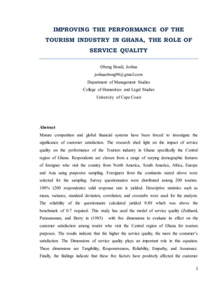 1
IMPROVING THE PERFORMANCE OF THE
TOURISM INDUSTRY IN GHANA, THE ROLE OF
SERVICE QUALITY
Obeng Boadi, Joshua
joshuaobeng98@gmail.com
Department of Management Studies
College of Humanities and Legal Studies
University of Cape Coast
Abstract
Mature competition and global financial systems have been forced to investigate the
significance of customer satisfaction. The research shed light on the impact of service
quality on the performance of the Tourism industry in Ghana specifically the Central
region of Ghana. Respondents are chosen from a range of varying demographic features
of foreigner who visit the country from North America, South America, Africa, Europe
and Asia using purposive sampling. Foreigners from the continents stated above were
selected for the sampling. Survey questionnaires were distributed among 200 tourists.
100% (200 respondents) valid response rate is yielded. Descriptive statistics such as
mean, variance, standard deviation, correlation, and crosstabs were used for the analysis.
The reliability of the questionnaire calculated yielded 0.80 which was above the
benchmark of 0.7 required. This study has used the model of service quality (Zeithaml,
Parasuraman, and Berry in (1985) with five dimensions to evaluate its effect on the
customer satisfaction among tourist who visit the Central region of Ghana for tourism
purposes. The results indicate that the higher the service quality, the more the costumer’s
satisfaction. The Dimensions of service quality plays an important role in this equation.
These dimensions are Tangibility, Responsiveness, Reliability, Empathy, and Assurance.
Finally, the findings indicate that these five factors have positively affected the customer
 