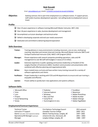 Resume of Rob Donald Page 1 of 2 December 2014 
Rob Donald 
778-877-5196 
Email: rsdonald@gmail.com LinkedIn: ca.linkedin.com/pub/rob-donald/13/438/b9a/ 
Objective: Seeking contract, full or part-time employment as a software trainer, IT support person, staff and/or business development specialist. I am willing locate to employment area or travel. 
Profile: 
 Over 25 years experience in software training (Microsoft Master Instructor, MCT, CAI) 
 Over 18 years experience in sales, business development and management 
 Accomplished curriculum developer and technical writer 
 Skilled in developing corporate and end-user needs assessment 
 Dedicated and committed to delivering beyond expectation 
Skills Overview: 
Trainer: Training delivery in many environments including classroom, one-on-one, small group coaching, help desk and remote (internet) training. Microsoft Master Instructor (MCT) and Certiport Authorized Instructor (CAI). NACC’s IDP program (2012) 
Manager: Proven experience with several companies providing operations, sales and HR management to over 80 staff with budgets in excess of 15 million. 
Leader: Extensive experience in public speaking and business leadership as President of the Langley Chamber of Commerce (2001). Excellent communication and presentation skills combined with effective planning and organizational skills 
Writer: Have created many curricula and have written many training manuals for a variety of software applications and clients. 
Facilitator: Project leadership in working with IT/IS and HR departments to ensure end-user training is enjoyable and effective. 
Learner: Proven ability to quickly learn new applications and systems software. 
Software Skills: 
 Microsoft Office 
 Visio 
 Lync 
 Project 
 Social Networking 
 Strata 
 Publisher 
 Internet Explorer 
 Windows 
 Mac and iPad 
 CompTIA A+ 
 Hummingbird /PC DOCs 
 ForeMost 
 Maximizer 
 Adobe PhotoShop 
 Adobe Acrobat 
 Adobe InDesign 
 Adobe PageMaker 
Employment/Contract Experience: 
Technical Trainer First Nations Technology Council 2011-present Instructor/ IT Support Canadian Tourism College 2005– 2011 
Owner (see other client experience below) Matrix Training Group, Langley, BC 1997– 2005 
Operations/HR Manager (contract) Uniserve On-Line, Vancouver, BC 2001 – 2003 
Manager Langley College, Langley, BC 1988 – 1997  