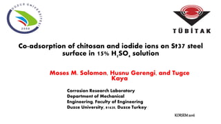 Co-adsorption of chitosan and iodide ions on St37 steel
surface in 15% H2SO4 solution
Moses M. Solomon, Husnu Gerengi, and Tugce
Kaya
Corrosion Research Laboratory
Department of Mechanical
Engineering, Faculty of Engineering
Duzce University, 81620, Duzce Turkey
KORSEM2016
 