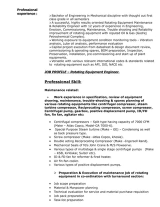Professional
experience :
Bachelor of Engineering in Mechanical discipline with thought out first
class grade in all semesters
A successful, highly results oriented Rotating Equipment Maintenance
& Reliability Engineer with 12 years of experience in Engineering,
Erection, Commissioning, Maintenance, Trouble shooting and Reliability
improvement of rotating equipment with reputed Oil & Gas (Godrej
Petrochemical Complex).
Working exposure to equipment condition monitoring tools - Vibration
analysis, Lube oil analysis, performance evaluation
Capital project execution from datasheet & design document review,
commissioning & operating spares, BOM preparation, Inspection,
Preservation, installation, pre-commissioning and start up of plant
equipments.
Versatile with various relevant international codes & standards related
to rotating equipment such as API, ISO, NACE etc
JOB PROFILE – Rotating Equipment Engineer.
Professional Skill:
Maintenance related:
 Work experience in specification, review of equipment
drawing, maintenance, trouble-shooting & spares planning of
various rotating equipments like centrifugal compressor, steam
turbine compressor, Reciprocating compressor, screw compressor,
Centrifugal pump, gearbox, positive displacement pump, ID/FD
fan, fin fan, agitator etc:
• Centrifugal compressors – Split type having capacity of 7000 CFM
(Make – Atlas Copco, Model-GA 7000-6).
• Special Purpose Steam turbine (Make – GE) – Condensing as well
as back pressure type.
• Screw compressor (Make –Atlas Copco, khosla).
• Double acting Reciprocating Compressor (Make –Ingersoll Rand).
• Mechanical Seals of M/s John Crane & M/S Flowserve.
• Various types of multistage & single stage centrifugal pumps (Make
– KSB, Kirloskar, Sulzer etc).
• ID & FD fan for reformer & fired heater.
• Air fin-fan cooler.
• Various types of positive displacement pumps.
 Preparation & Execution of maintenance job of rotating
equipment in co-ordination with turnaround section:
• Job scope preparation
• Material & Manpower planning
• Technical evaluation for service and material purchase requisition
• Job pack preparation
• Task-list preparation
 