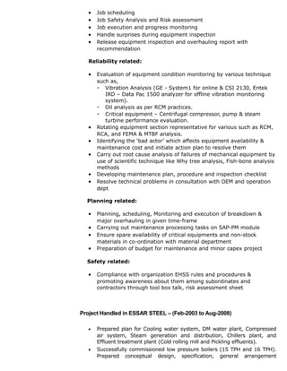 • Job scheduling
• Job Safety Analysis and Risk assessment
• Job execution and progress monitoring
• Handle surprises during equipment inspection
• Release equipment inspection and overhauling report with
recommendation
Reliability related:
• Evaluation of equipment condition monitoring by various technique
such as,
- Vibration Analysis (GE - System1 for online & CSI 2130, Entek
IRD – Data Pac 1500 analyzer for offline vibration monitoring
system).
- Oil analysis as per RCM practices.
- Critical equipment – Centrifugal compressor, pump & steam
turbine performance evaluation.
• Rotating equipment section representative for various such as RCM,
RCA, and FEMA & MTBF analysis.
• Identifying the ‘bad actor’ which affects equipment availability &
maintenance cost and initiate action plan to resolve them
• Carry out root cause analysis of failures of mechanical equipment by
use of scientific technique like Why tree analysis, Fish-bone analysis
methods
• Developing maintenance plan, procedure and inspection checklist
• Resolve technical problems in consultation with OEM and operation
dept
Planning related:
• Planning, scheduling, Monitoring and execution of breakdown &
major overhauling in given time-frame
• Carrying out maintenance processing tasks on SAP-PM module
• Ensure spare availability of critical equipments and non-stock
materials in co-ordination with material department
• Preparation of budget for maintenance and minor capex project
Safety related:
• Compliance with organization EHSS rules and procedures &
promoting awareness about them among subordinates and
contractors through tool box talk, risk assessment sheet
Project Handled in ESSAR STEEL – (Feb-2003 to Aug-2008)
• Prepared plan for Cooling water system, DM water plant, Compressed
air system, Steam generation and distribution, Chillers plant, and
Effluent treatment plant (Cold rolling mill and Pickling effluents).
• Successfully commissioned low pressure boilers (15 TPH and 16 TPH).
Prepared conceptual design, specification, general arrangement
 