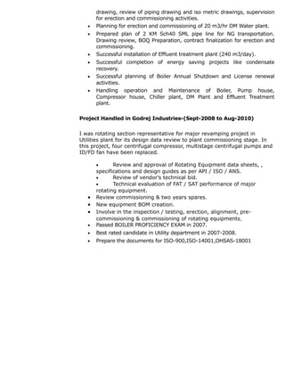 drawing, review of piping drawing and iso metric drawings, supervision
for erection and commissioning activities.
• Planning for erection and commissioning of 20 m3/hr DM Water plant.
• Prepared plan of 2 KM Sch40 SML pipe line for NG transportation.
Drawing review, BOQ Preparation, contract finalization for erection and
commissioning.
• Successful installation of Effluent treatment plant (240 m3/day).
• Successful completion of energy saving projects like condensate
recovery.
• Successful planning of Boiler Annual Shutdown and License renewal
activities.
• Handling operation and Maintenance of Boiler, Pump house,
Compressor house, Chiller plant, DM Plant and Effluent Treatment
plant.
Project Handled in Godrej Industries-(Sept-2008 to Aug-2010)
I was rotating section representative for major revamping project in
Utilities plant for its design data review to plant commissioning stage. In
this project, four centrifugal compressor, multistage centrifugal pumps and
ID/FD fan have been replaced.
• Review and approval of Rotating Equipment data sheets, ,
specifications and design guides as per API / ISO / ANS.
• Review of vendor’s technical bid.
• Technical evaluation of FAT / SAT performance of major
rotating equipment.
• Review commissioning & two years spares.
• New equipment BOM creation.
• Involve in the inspection / testing, erection, alignment, pre-
commissioning & commissioning of rotating equipments
• Passed BOILER PROFICIENCY EXAM in 2007.
• Best rated candidate in Utility department in 2007-2008.
• Prepare the documents for ISO-900,ISO-14001,OHSAS-18001
 