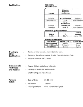 Qualification: TECHNICAL
QUALIFICATIO
N
Course
Diploma
Engineer
(Mechanical)
Institute M.S. University University
Aggregate % 70% Year of passing
Institute
BE in
Mechanical
Engineering University
Aggregate 68.5 % Year of passing
ACADEMIC QUALIIFICATION
Course %
Year of
passing
S.S.C. 86.71 June, 1999
SOFTWARE EXPOUSER
SOFTWARE PROFICIENCY EXPERIENCE
AutoCAD 2002 Expert 3 years
SAP- PM Module Proficient 1 year
MS OFFICE Expert 3 years
Training &
Other
Qualification:
• Training of Boiler operation from India Boiler .com.
• Training for Screw Compressors at Kirlosker Pneumatic division, Pune.
• Industrial training at GIPCL, Baroda.
Extracurricula
r Activities
and Hobbies:
• Playing Cricket, football and volleyball.
• Listening to music and watch movies.
• Like travelling and make friends.
Personal
Detail:
• Date of Birth 30-08-1983
• Nationality INDIAN
• Languages Known Hindi, English and Gujarati
 