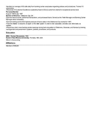 Handled an average of 80 calls daily from banking center associatesregarding policies and procedures.Trained 10
associates.
•Received 10 Customer Excellence Leadership Award (CELA) cards from clientsfor exceptional service level.
PersonalBanker
August 1990toJuly 1997
Banker of America - Oklahoma City, OK
Opened newaccounts, performed transactions, and processed loans.Served asthe Teller Manager and Banking Center
Manager when necessary.
•Earned ranking asthe third highest producer of loans sales in the Oklahoma Citymarketfor 1997.
•Took the initiative to become an expert on the teller system in order to train associates and take over other tasks as
needed.
•Played keyrole in newbanking center openings during bankacquisition in Oklahoma, Arkansas,and Kansasbytraining
managementand personnelin systems, policies, procedures, and products.
Education
BBA : Human Resources,1983
Eastern NewMexico University- Portales, NM, USA
Minor in Accounting
Affiliations
Member of NACM
 