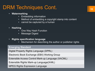 10DRM Techniques Cont.
• Watermarking
• Embedding information
• Method of embedding a copyright stamp into content
• cannot be captured by a human
• Hashing
• One Way Hash Function
• Message Digest
• Rights specification language
• Mechanism for describing the author or publisher rights
Emerging Standard
Digital Property Rights Language (DPRL)
Electronic Book Exchange (EBX) Working Group
Extensible Access Control Mark-up Language (XACML)
Extensible Rights Mark-up Language(XrML)
MPEG Rights Expression Language
 
