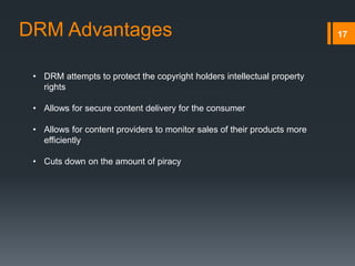 17
• DRM attempts to protect the copyright holders intellectual property
rights
• Allows for secure content delivery for the consumer
• Allows for content providers to monitor sales of their products more
efficiently
• Cuts down on the amount of piracy
DRM Advantages
 