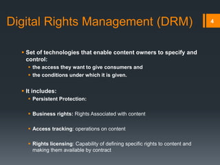 4Digital Rights Management (DRM)
 Set of technologies that enable content owners to specify and
control:
 the access they want to give consumers and
 the conditions under which it is given.
 It includes:
 Persistent Protection:
 Business rights: Rights Associated with content
 Access tracking: operations on content
 Rights licensing: Capability of defining specific rights to content and
making them available by contract
 