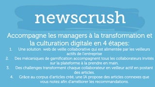 Accompagne les managers à la transformation et
la culturation digitale en 4 étapes:
1.  Une solution web de veille collaborative qui est alimentée par les veilleurs
actifs de l’entreprise
2.  Des mécaniques de gamiﬁcation accompagnent tous les collaborateurs invités
sur la plateforme à la prendre en main.
3.  Des challenges transforment chaque collaborateur en veilleur actif en postant
des articles.
4.  Grâce au corpus d’articles créé, une IA propose des articles connexes que
vous notez aﬁn d’améliorer les recommandations.
 