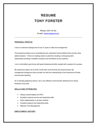 RESUME
TONY FORSTER
Phone: 0487 018 382
E-mail: 4startony@gmail.com
PERSONAL PROFILE
I have an extensive background of over 27 years in sales and management.
This experience allows me to consultatively sell, understand client problems then provide value
added solutions. I thrive on creating value to customers resulting in strong long-term
relationships resulting in healthier business over the lifetime of any customer.
I am a multi-skilled, goal driven with great interpersonal skills coupled with a passion for success.
My experience allows me to excel in both team environments and autonomously. My
management background also provides me with the understanding of the importance of timely
and accurate reporting.
As a naturally gregarious person I am a very effective communicator allowing me to reduce
timelines of any task.
SKILLS AND ATTRIBUTES
• Always exceed targets and KPI’s
• Excellent customer service and leadership skills
• Work independently or as team member
• Excellent research and networking skills
• Effective Time Management
EMPLOYMENT HISTORY
 