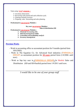 - Tasks using S.A.P program :
 Inventory observation.
 Reviewing cash journal and cash collection cycle.
 Entering customer invoices.
 Preparing sales forecasting and sales planning.
- Professional to sap program Modules :
:Modulessap programKey user
Sales & distribution (SD
- Professional to sap program Modules :
1- Financial Accounting (FI)
2- Material management (MM)
3- Controlling and profitability analysis
4- Inventory management
Previous Work:
- Work in accounting office as accountant position for 9 months (period form
10/6/2005).
- Work in The Egyptian Co. for Advanced food industries (FARAGALLA
GROUP) as accountant position for 10 years period form (1/4/2006 until
now).
- Work as Sap key user in (FARAGALLA GROUP) In Module Sales and
Distribution (SD and SD-Parallel) period form 1/9/2011 until now.
I would like to be one of your group staff
 