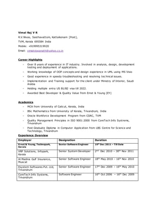 Vimal Raj V R
R.V.Nivas, Sasthavattom, Kattaikonam [Post],
TVM, Kerala 695584 India
Mobile: +919995319920
Email: vimalviswanath@yahoo.co.in
Career Highlights
- Over 8 years of experience in IT industry. Involved in analysis, design, development
testing and deployment of applications.
- Working knowledge of OOP concepts and design experience in UML using MS Visio
- Good experience in speedy troubleshooting and resolving tec hnical issues.
- Implementation and Training support for the client under Ministry of Interior, Saudi
Arabia
- Holding multiple entry US B1/B2 visa till 2022.
- Awarded Best Developer & Quality Value from Ernst & Young [EY]
Academics
- MCA from University of Calicut, Kerala, India
- BSc Mathematics from University of Kerala, Trivandrum, India
- Oracle Workforce Development Program from CDAC, TVM
- Quality Management Principles in ISO 9001:2000 from CoreTech Info Systrems,
Trivandrum
- Post Graduate Diploma in Computer Application from LBS Centre for Science and
Technology, Trivandrum
Experience Overview
Employer Designation Duration
Ernst & Young, Technopark,
Kerala
Senior Software Engineer 19th
Dec 2011 – Till Date
XRP Solutions, Infopark,
Kerala
Senior System Developer 2nd Dec 2010 – 30th Nov 2011
Al Madina Gulf Insurance,
Muscat
Senior Software Engineer 18th May 2010 - 16th Nov 2010
Esystem Softwares Pvt. Ltd,
Trivandrum
Senior Software Engineer 17th Dec 2009 – 16th May 2010
CoreTech Info Systems,
Trivandrum
Software Engineer 16th Oct 2006 – 16th Dec 2009
 