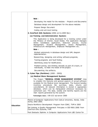 Role :
Developing the model for the modules - Projects and Documents
Database design and development for the above modules
Prepare Design Document
Coding and unit level testing
4. CoreTech Info Systems (2006 oct to 2009 Dec)
(a) Training and Administration System:
This Application is being developed for a training center under
the Ministry of Interior, Saudi Arabia. The application manages
Online Candidates application, Selection process, Course
Management, Student Management, Library Management,
Infrastructure management, Employee Management etc.
Role :
Worked extensively in database design and UML diagram
implementation.
Researching, designing and writing software programs;
Testing programs and fault finding;
Identifying areas for modification;
Problem-solving and thinking laterally as part of a team, or
individually, to meet the needs of the project.
Documenting the artifacts.
5. Cyber Tips (Parttime) (2000 - 2002)
(a) Medical Store Management System:
The Project “MEDICAL STORE MANAGEMENT SYSTEM” tries
to emulate the features and general aspects of actual software
available for the Medical store management. The System handles
inventory procedures like purchase, sales, returns and
cancellations. All relevant information is stored in appropriate
database, which can be manipulated whenever necessary by
authorized user. The daily, weekly and monthly reports are the
main reports generated by the system.
Technologies Used. : VB 6.0/ sql server 2000
Education
Master of Computer Applications from Calicut University, Kerala, India
during 2002-2005.
Oracle Workforce Development Program from CDAC, TVM in 2005
Got training in Quality Management Principles in ISO 9001:2000 from
CoreTech Info Systems, TVM.
Post Graduate Diploma in Computer Applications from LBS Center for
 