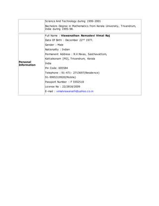 Science And Technology during 1999-2001
Bachelors Degree in Mathematics from Kerala University, Trivandrum,
India during 1995-98.
Personal
Information
Full Name : Viswanathan Remadevi Vimal Raj
Date Of Birth : December 22nd 1977.
Gender : Male
Nationality : Indian
Permanent Address : R.V.Nivas, Sasthavattom,
Kattaikonam [PO], Trivandrum, Kerala
India
Pin Code: 695584
Telephone : 91-471- 2713697(Residence)
91-9995319920(Mobile)
Passport Number : F 5592518
License No : 22/2818/2009
E-mail : vimalviswanath@yahoo.co.in
 