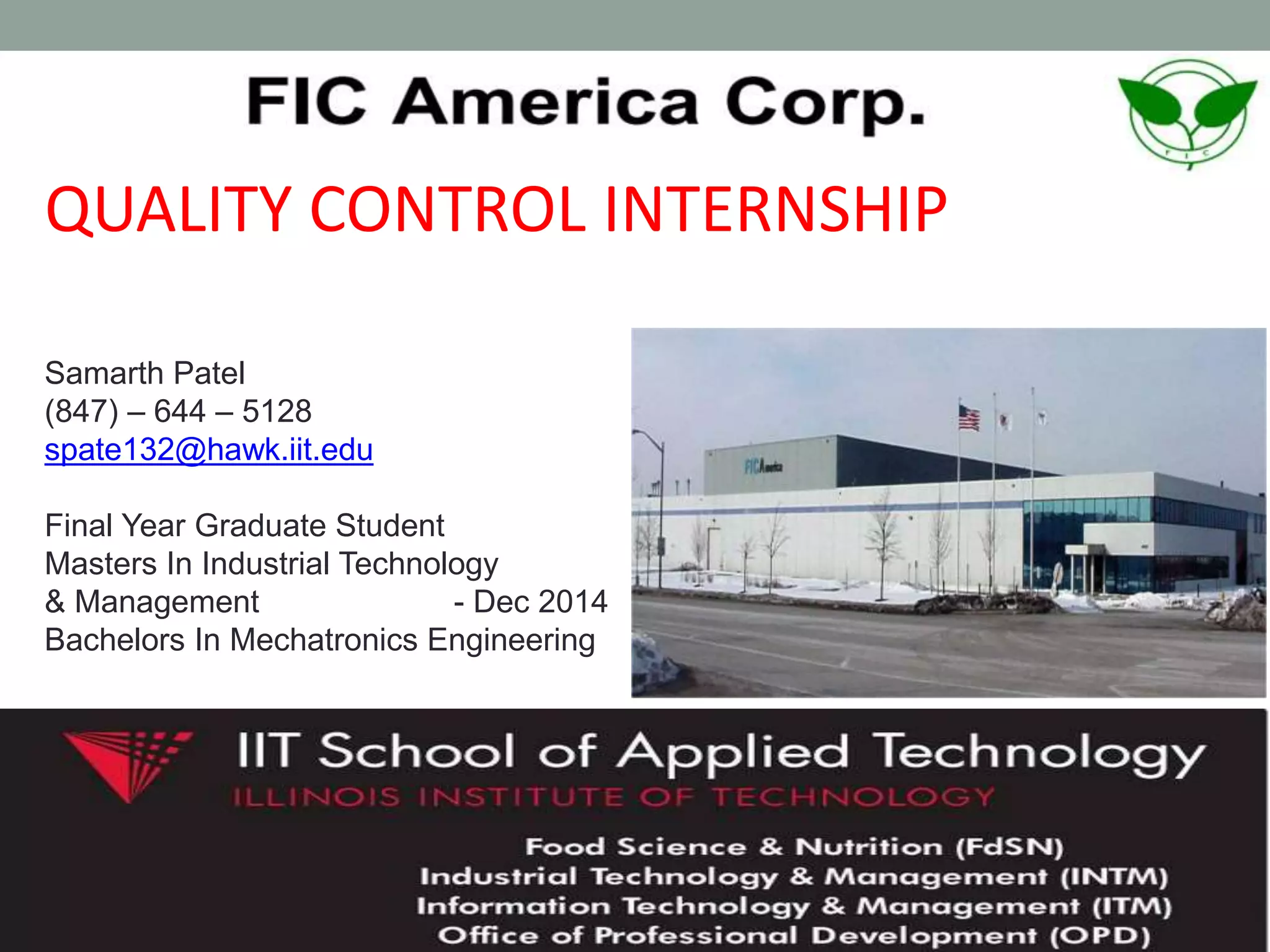 QUALITY CONTROL INTERNSHIP
Samarth Patel
(847) – 644 – 5128
spate132@hawk.iit.edu
Final Year Graduate Student
Masters In Industrial Technology
& Management - Dec 2014
Bachelors In Mechatronics Engineering
 