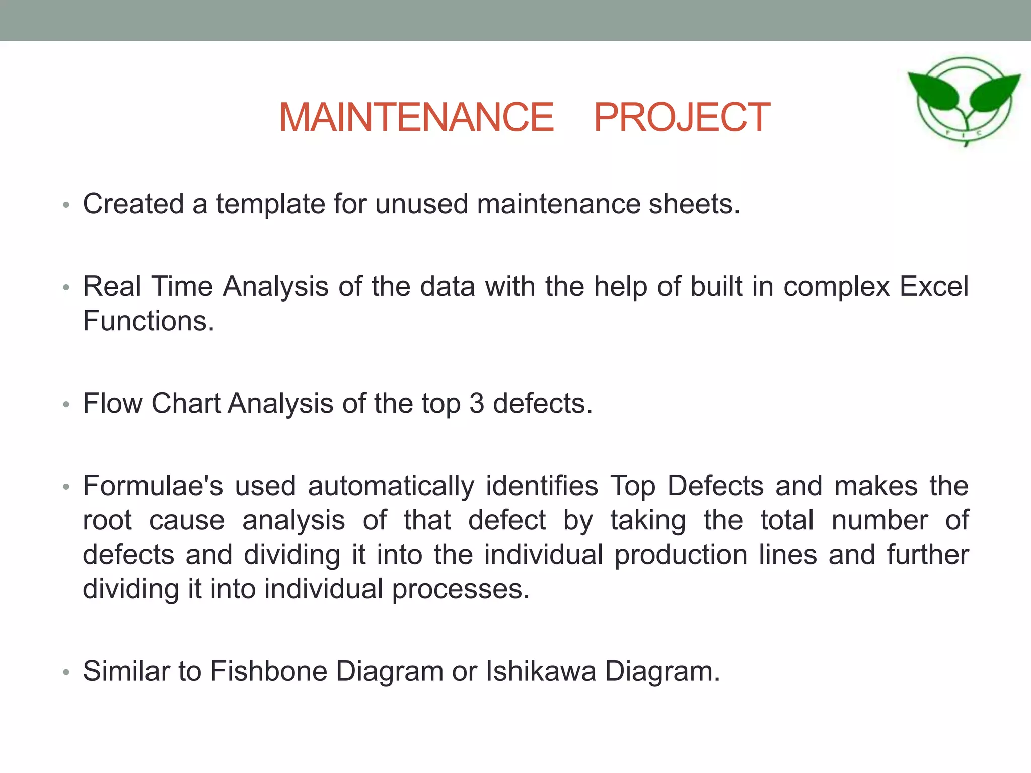 MAINTENANCE PROJECT
• Created a template for unused maintenance sheets.
• Real Time Analysis of the data with the help of built in complex Excel
Functions.
• Flow Chart Analysis of the top 3 defects.
• Formulae's used automatically identifies Top Defects and makes the
root cause analysis of that defect by taking the total number of
defects and dividing it into the individual production lines and further
dividing it into individual processes.
• Similar to Fishbone Diagram or Ishikawa Diagram.
 