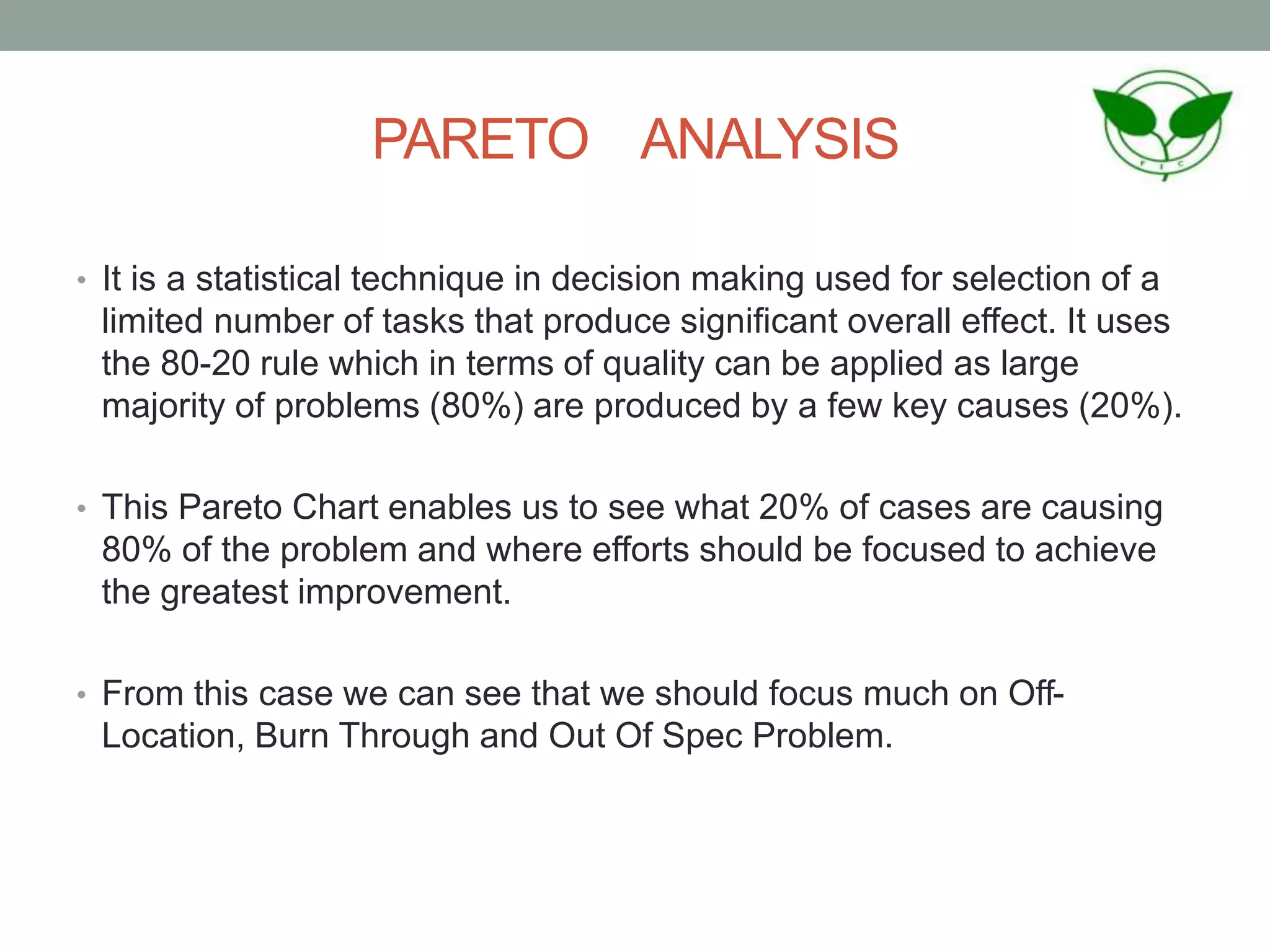 PARETO ANALYSIS
• It is a statistical technique in decision making used for selection of a
limited number of tasks that produce significant overall effect. It uses
the 80-20 rule which in terms of quality can be applied as large
majority of problems (80%) are produced by a few key causes (20%).
• This Pareto Chart enables us to see what 20% of cases are causing
80% of the problem and where efforts should be focused to achieve
the greatest improvement.
• From this case we can see that we should focus much on Off-
Location, Burn Through and Out Of Spec Problem.
 
