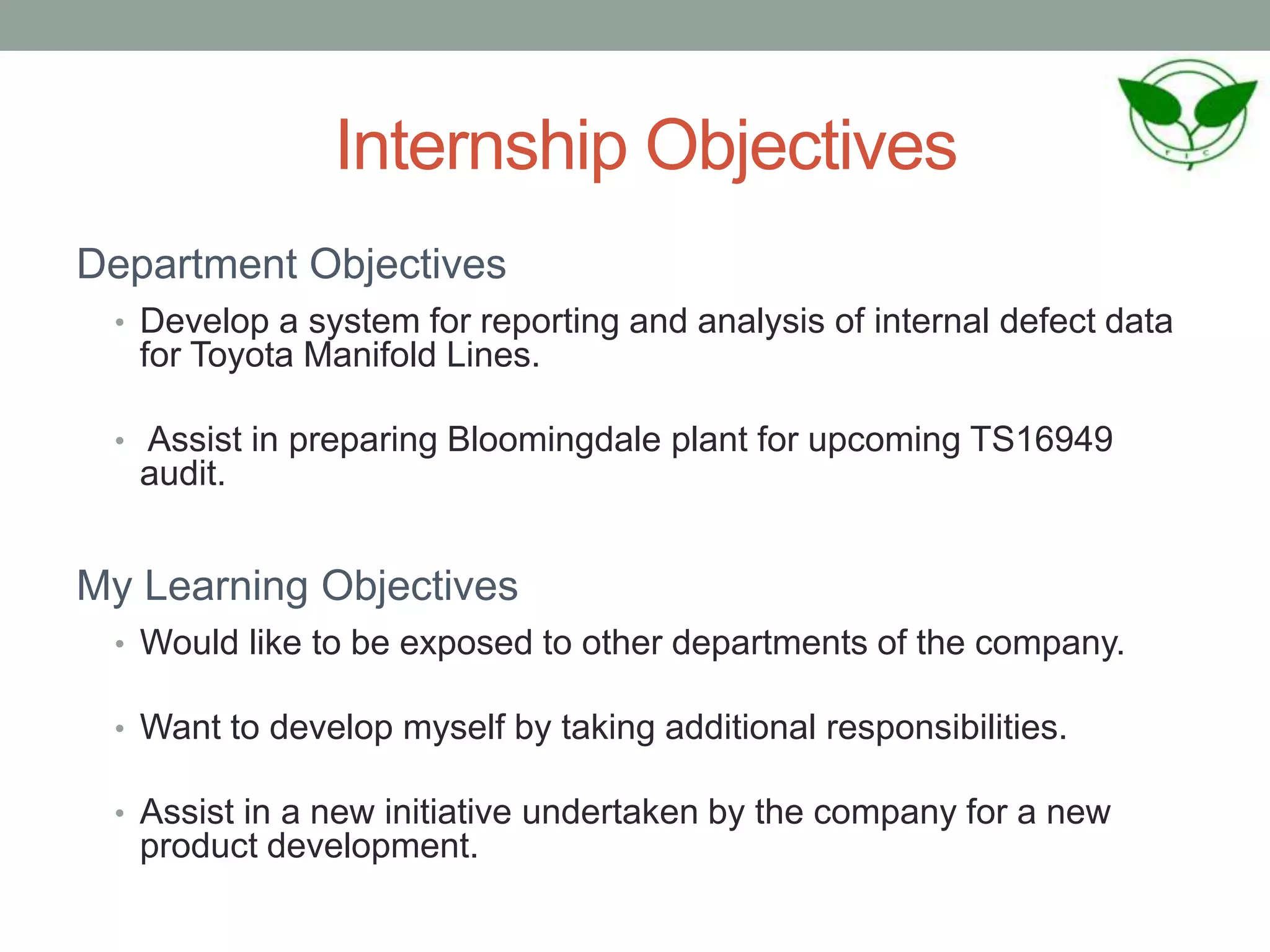 Internship Objectives
Department Objectives
• Develop a system for reporting and analysis of internal defect data
for Toyota Manifold Lines.
• Assist in preparing Bloomingdale plant for upcoming TS16949
audit.
My Learning Objectives
• Would like to be exposed to other departments of the company.
• Want to develop myself by taking additional responsibilities.
• Assist in a new initiative undertaken by the company for a new
product development.
 
