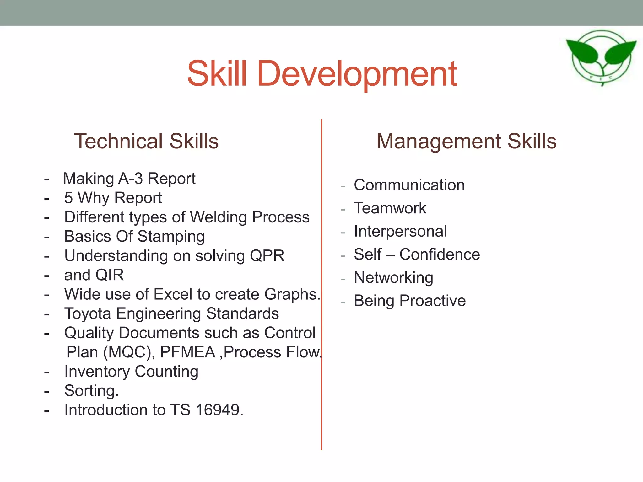 Skill Development
Technical Skills Management Skills
- Communication
- Teamwork
- Interpersonal
- Self – Confidence
- Networking
- Being Proactive
- Making A-3 Report
- 5 Why Report
- Different types of Welding Process
- Basics Of Stamping
- Understanding on solving QPR
- and QIR
- Wide use of Excel to create Graphs.
- Toyota Engineering Standards
- Quality Documents such as Control
Plan (MQC), PFMEA ,Process Flow.
- Inventory Counting
- Sorting.
- Introduction to TS 16949.
 
