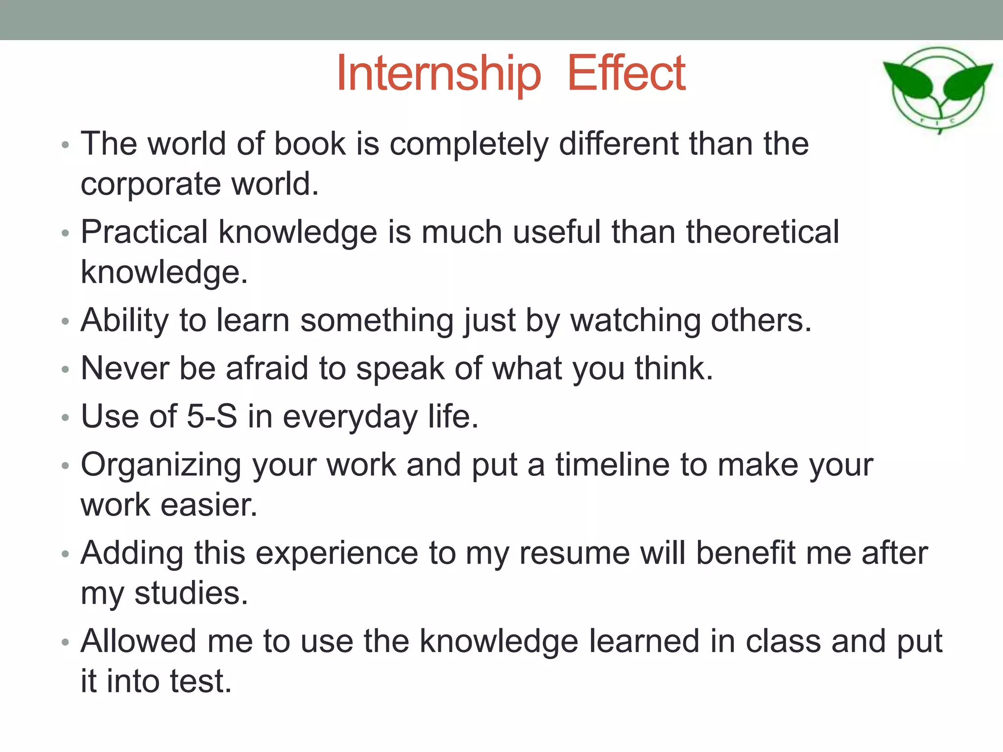 Internship Effect
• The world of book is completely different than the
corporate world.
• Practical knowledge is much useful than theoretical
knowledge.
• Ability to learn something just by watching others.
• Never be afraid to speak of what you think.
• Use of 5-S in everyday life.
• Organizing your work and put a timeline to make your
work easier.
• Adding this experience to my resume will benefit me after
my studies.
• Allowed me to use the knowledge learned in class and put
it into test.
 