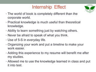 Internship Effect
• The world of book is completely different than the
corporate world.
• Practical knowledge is much useful than theoretical
knowledge.
• Ability to learn something just by watching others.
• Never be afraid to speak of what you think.
• Use of 5-S in everyday life.
• Organizing your work and put a timeline to make your
work easier.
• Adding this experience to my resume will benefit me after
my studies.
• Allowed me to use the knowledge learned in class and put
it into test.
 