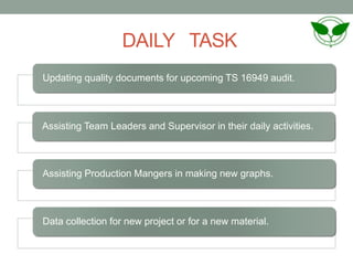 DAILY TASK
Updating quality documents for upcoming TS 16949 audit.
Assisting Team Leaders and Supervisor in their daily activities.
Assisting Production Mangers in making new graphs.
Data collection for new project or for a new material.
 