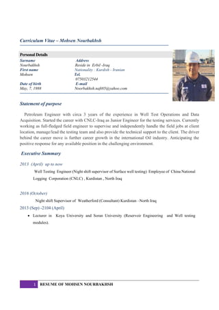 1 RESUME OF MOHSEN NOURBAKHSH
Curriculum Vitae – Mohsen Nourbakhsh
Personal Details
Surname Address
Nourbakhsh Reside in Erbil -Iraq
First name Nationality : Kurdish - Iranian
Mohsen Tel.
07503212544
Date of birth E-mail
May, 7, 1988 Noorbakhsh.naft85@yahoo.com
Statement of purpose
Petroleum Engineer with circa 3 years of the experience in Well Test Operations and Data
Acquisition. Started the career with CNLC-Iraq as Junior Engineer for the testing services. Currently
working as full-fledged field engineer to supervise and independently handle the field jobs at client
location, manage/lead the testing team and also provide the technical support to the client. The driver
behind the career move is further career growth in the international Oil industry. Anticipating the
positive response for any available position in the challenging environment.
Executive Summary
2013 (April) up to now
Well Testing Engineer (Night shift supervisor of Surface well testing) Employee of China National
Logging Corporation (CNLC) , Kurdistan , North Iraq
2016 (October)
Night shift Supervisor of Weatherford (Consultant) Kurdistan –North Iraq
2013 (Sep) -2104 (April)
 Lecturer in Koya University and Soran University (Reservoir Engineering and Well testing
modules).
 