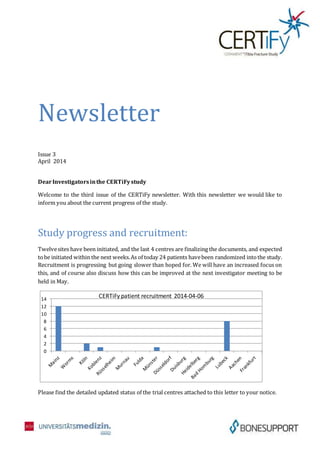 Newsletter
Issue 3
April 2014
DearInvestigatorsinthe CERTiFystudy
Welcome to the third issue of the CERTiFy newsletter. With this newsletter we would like to
inform you about the current progress of the study.
Study progress and recruitment:
Twelvesites have been initiated, and the last 4 centres are finalizing the documents, and expected
tobe initiated within the next weeks.As of today 24 patients havebeen randomized intothe study.
Recruitment is progressing but going slower than hoped for. We will have an increased focus on
this, and of course also discuss how this can be improved at the next investigator meeting to be
held in May.
Please find the detailed updated status of the trial centres attached to this letter to your notice.
0
2
4
6
8
10
12
14
CERTiFy patient recruitment 2014-04-06
 