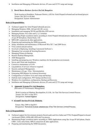  Instillation and Managing of Biometric devices, IP cams and CCTV setup and storage.
2. Rural Shores Business Services Put Ltd, Bangalore.
Work location at Kandukur, Prakasam District, (AP) for Airtel Prepaid in-bound and out-bound process
Tenure: Oct 2013 to till date.
Designation: System Administrator
Roles & Responsibilities
 Technical support for Airtel Prepaid inbounds process.
 Managing Windows 2008, AD and AD_DC severs.
 Installation and managing WUSS and McAfee EPO servers.
 Managing Router, Fire walls and L2 ,L3 switches
 Maintaining Proper escalation matrix according to Airtel Prepaid inbound process Applications using like
Avaya IP Soft phone, Oracle Packs, UD.
 MPLS/RF connection & other applications.
 Preparing and maintaining the ISMS documents.
 Setup, installation and maintenance of Microsoft Win XP, 7 and 2008 Sever.
 Virus control and prevention.
 Involved in Deploying, Installing Customized Software’s.
 Managing User accounts & Securing Resources.
 Managing Printers & Backup.
 Remote Desktop Management.
 ADS Management.
 Installing and preparing new Windows machines for the production environment.
 Server and Client side installation.
 Corrective maintenance of LAN.
 Up-gradation of services whenever required.
 Security and patch Management.
 Maintenance of Logs / Files / Documentation.
 Generating MIS Reports for technical downtime.
 Configuration of windows lives mail setup and backup.
 Outlook mail configuration, PST backup and Recovery.
 Windows live installation, configuration, Backup and Recovery.
 Instillation and Managing of Biometric devices, IP cams and CCTV setup and storage.
3. Appnomic Systems Pvt. Ltd, Bangalore.
(Preventive IT Performance Management)
Work Location at Ethakota, Ravulapalem, E.G.Dt., for Tata Tele Services Limited Process.
Tenure: Oct 2011 to Sep 2013.
Designation: System Engineer
4. eGramIT Services Pvt Ltd, Ethakota.
Tenure: May 2008 to Sep2011.
Designation: Network & Systems administrator (Tata Tele Services Limited Process).
Roles & Responsibilities
• Technical support for Government projects (Social audit and Give India) and TTSL Postpaid/Prepaid in-bound
/out-bound CDMA, GSM,ABU,HNI and Vas process.
• Maintaining Proper escalation matrix according to TBSS Applications using like Avaya IP Soft phone, Oracle
CRM , Citric meta frame, MPLS connection & other applications.
• Preparing and maintaining the ISMS documents.
 