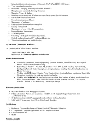 • Setup, installation and maintenance of Microsoft Win7, XP and 2003, 2008 Severs.
• Virus control and prevention.
• Involved in Deploying, Installing Customized Software’s.
• Managing User accounts & Securing Resources.
• Managing Printers & Backup.
• Installing and preparing new Windows machines for the production environment.
• Server and Client side installation.
• Corrective maintenance of LAN.
• Maintenance of hardware.
• Up-gradation of services whenever required.
• Security Management.
• Maintenance of Logs / Files / Documentation.
• Remote Desktop Management
• ADS Management
• Generating MIS Reports for technical downtime.
• Outlook mail configuration, PST backup and Recovery.
• Thin client installation and troubleshooting
3. Co-Canada Technologies, Kakinada:
ISP Providing and Wireless Network solutions.
Tenure: June 2006 to April 2008
Designation: Jr. Network & Systems administrator
Roles & Responsibilities
• Assembling components, Installing Operating System & Software, Troubleshooting, Working with
Drives, Database Backup and Restoring.
• Networking in Windows - 98, 2000, XP, Windows server 2000 & 2003, Installing Network Cards,
Configuring Network Cards, Making LAN, Crimping Cables, Installing Hubs, Switches, Routers, and
Media- Converters.
• Working with LISP Server, Creating Pools, Creating Users, Creating Policies, Maintaining Bandwidth,
Messaging, Monitoring Network, and Monitoring Traffic.
• Working with Wi-Fi(WLAN), Configuring Access Points, Base Stations, Working with Point to Point
Links, Point to Multipoint Links, Omni Directional Antennas, Repeater Antennas, Grid Antennas,
Wireless Cameras, VOIPs, Conducting Line of Sight Surveys.
Academic Qualifications
 M.Sc (IT) with 65% from Allagappa University.
 B.Sc (Mathematics, Physics, and Electronics) with 50% in MR Degree College, Peddapuram from
(Andhra University)
 10+2 (Intermediate) with 56% aggregate from Govt Junior College, Samalkot.
 S.S.C with 55 % aggregate from C.B.M. High School, Samalkot.
Certifications
 Diploma in Computer Hardware and Networking in ICT Computer Education.
 P.G Diploma in Computer Applications in ICT Computer Education.
 E + course in Data Pro
 MCSE
Personal Strengths
 