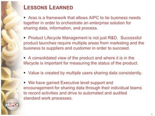 *
LESSONS LEARNED
 Aras is a framework that allows AIPC to tie business needs
together in order to orchestrate an enterprise solution for
sharing data, information, and process.
 Product Lifecycle Management is not just R&D. Successful
product launches require multiple areas from marketing and the
business to suppliers and customer in order to succeed.
 A consolidated view of the product and where it is in the
lifecycle is important for measuring the status of the product.
 Value is created by multiple users sharing data consistently.
 We have gained Executive level support and
encouragement for sharing data through their individual teams
to record activities and drive to automated and audited
standard work processes.
 