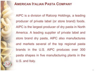 *
AMERICAN ITALIAN PASTA COMPANY
AIPC is a division of Ralcorp Holdings, a leading
producer of private label (or store brand) foods.
AIPC is the largest producer of dry pasta in North
America. A leading supplier of private label and
store brand dry pasta, AIPC also manufactures
and markets several of the top regional pasta
brands in the U.S. AIPC produces over 300
pasta shapes in five manufacturing plants in the
U.S. and Italy.
 