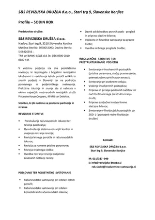 S&S REVIZIJSKA DRUŽBA d.o.o., Stari trg 9, Slovenske Konjice
Profile – SODIN ROK
Predstavitev družbe:
S&S REVIZIJSKA DRUŽBA d.o.o.
Naslov: Stari trg 9, 3210 Slovenske Konjice
Matična številka: 6078052000; Davčna števila:
SI56426356 ;
TRR pri BANKI CELJE d.d. št: SI56 0600 0010
0180 444
V vodstvu podjetja sta dva pooblaščena
revizorja, ki razpolagata z bogatimi revizijskimi
izkušnjami iz revidiranja letnih poročil velikih in
znanih podjetij v Sloveniji ter na področju
poslovnega in podjetniškega svetovanja.
Praktične izkušnje in znanje sta si nabirala v
okviru največjih mednarodnih revizijskih družb
PricwaterhouseCoopers, KPMG ter Deloitte.
Storitve, ki jih nudimo za poslovne partnerje in
stranke
REVIZIJSKE STORITVE
• Preizkušanje računovodskih izkazov ter
revizija poslovanja;
• Ovrednotenje sistema notranjih kontrol in
uvajanje notranje revizije;
• Revizija letnega poročila in računovodskih
izkazov;
• Revizija za namene prisilne poravnave;
• Revizija stvarnega vložka;
• Izvedba notranje revizije subjektov
zavezanih notranji reviziji
POSLOVNO TER PODJETNIŠKO SVETOVANJE
• Računovodsko svetovanje pri izdelavi letnih
poročil;
• Računovodsko svetovanje pri izdelavi
Konsolidiranih računovodskih izkazov;
• Davek od dohodkov pravnih oseb - pregled
in priprava davčne bilance;
• Poslovno in finančno svetovanje za pravne
osebe;
• Izvedba skrbnega pregleda družbe;
INSOLVENČNE STORITVE TER
PRESTRUKTURIRANJE PODJETIH
• Svetovanje v insolventnih postopkih
(prisilna poravnava, stečaj pravne osebe,
poenostavljena prisilna poravnava);
• Svetovanje pri osebnem stečaju;
• Vodenje insolventnih postopkov;
• Priprava in presoja poslovnih načrtov ter
načrtov finančnega prestrukturiranja
družb;
• Priprava zaključne in otvoritvene
stečajne bilance;
• Svetovanje v likvidacijskih postopkih po
ZGD-1 ( postopek redne likvidacije
družbe)
Kontakt:
S&S REVIZIJSKA DRUŽBA d.o.o.
Stari trg 9, Slovenske Konjice
M: 031/337 -049
E: info@revizijska-druzba.si
rok.sodin@insolventno-svetovanje.si
 