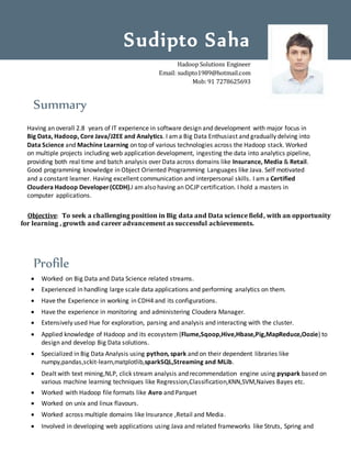 Summary
Having an overall 2.8 years of IT experience in software design and development with major focus in
Big Data, Hadoop, Core Java/J2EE and Analytics. I ama Big Data Enthusiast and gradually delving into
Data Science and Machine Learning on top of various technologies across the Hadoop stack. Worked
on multiple projects including web application development, ingesting the data into analytics pipeline,
providing both real time and batch analysis over Data across domains like Insurance, Media & Retail.
Good programming knowledge in Object Oriented Programming Languages like Java. Self motivated
and a constant learner. Having excellent communication and interpersonal skills. I ama Certified
Cloudera Hadoop Developer(CCDH).I amalso having an OCJP certification. I hold a masters in
computer applications.
Objective: To seek a challenging position in Big data and Data science field, with an opportunity
for learning , growth and career advancement as successful achievements.
Profile
 Worked on Big Data and Data Science related streams.
 Experienced in handling large scale data applications and performing analytics on them.
 Have the Experience in working in CDH4 and its configurations.
 Have the experience in monitoring and administering Cloudera Manager.
 Extensively used Hue for exploration, parsing and analysis and interacting with the cluster.
 Applied knowledge of Hadoop and its ecosystem (Flume,Sqoop,Hive,Hbase,Pig,MapReduce,Oozie) to
design and develop Big Data solutions.
 Specialized in Big Data Analysis using python, spark and on their dependent libraries like
numpy,pandas,sckit-learn,matplotlib,sparkSQL,Streaming and MLib.
 Dealt with text mining,NLP, click stream analysis and recommendation engine using pyspark based on
various machine learning techniques like Regression,Classification,KNN,SVM,Naives Bayes etc.
 Worked with Hadoop file formats like Avro and Parquet
 Worked on unix and linux flavours.
 Worked across multiple domains like Insurance ,Retail and Media.
 Involved in developing web applications using Java and related frameworks like Struts, Spring and
Sudipto Saha
Hadoop Solutions Engineer
Email: sudipto1989@hotmail.com
Mob: 91 7278625693
 